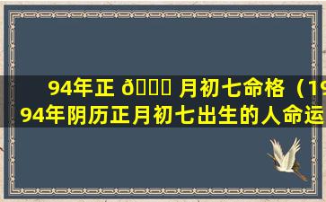 94年正 💐 月初七命格（1994年阴历正月初七出生的人命运）